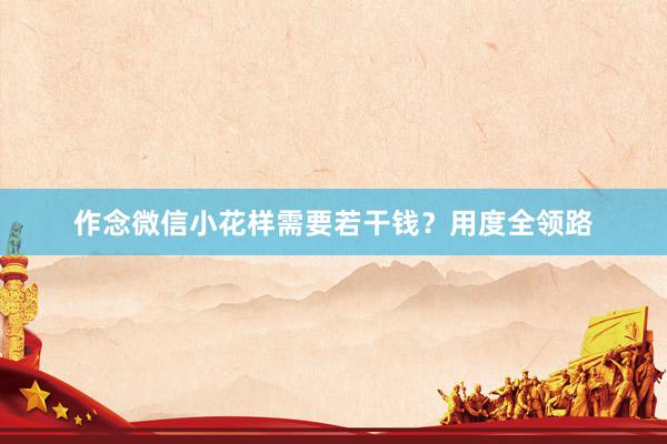 作念微信小花样需要若干钱？用度全领路