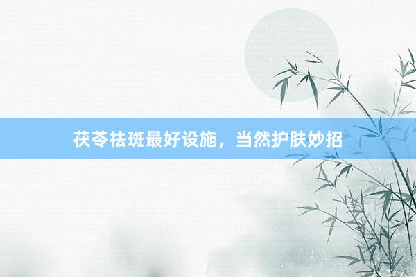 茯苓祛斑最好设施，当然护肤妙招